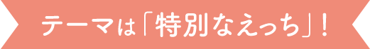 テーマは「特別なえっち」！