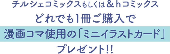 チルシェコミックスもしくは＆ｈコミックス
どれでも１冊ご購入で漫画コマ使用の「ミニイラストカード」プレゼント!!