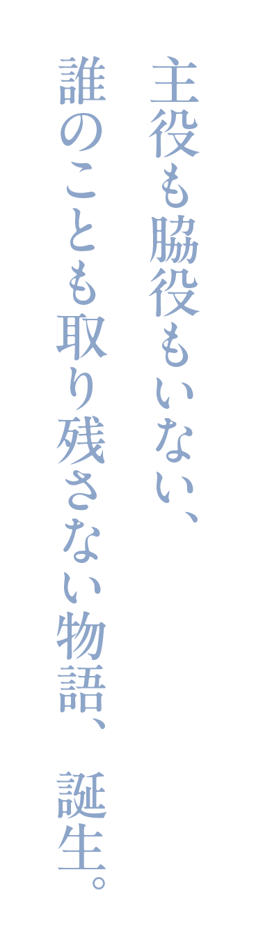主役も脇役もいない、
誰のことも取り残さない物語、誕生。