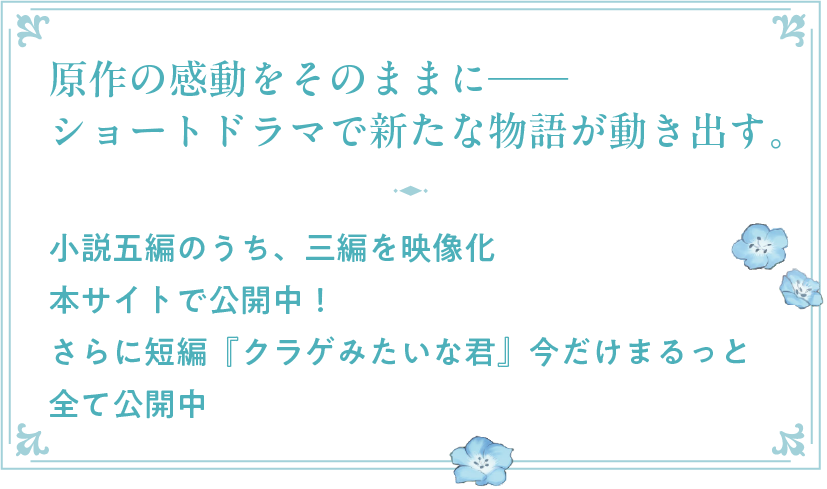 原作の感動をそのままに──ショートドラマで新たな物語が動き出す。
小説五編のうち、三編を映像化
YouTube・TikTokで公開中
さらに短編『クラゲみたいな君』今だけまるっと全て公開中