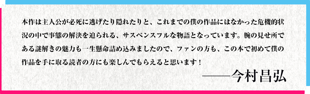 本作は主人公が必死に逃げたり隠れたりと、これまでの僕の作品にはなかった危機的状況の中で事態の解決を迫られる、サスペンスフルな物語となっています。腕の見せ所である謎解きの魅力も一生懸命詰め込みましたので、ファンの方も、この本で初めて僕の作品を手に取る読者の方にも楽しんでもらえると思います！