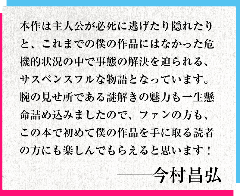 本作は主人公が必死に逃げたり隠れたりと、これまでの僕の作品にはなかった危機的状況の中で事態の解決を迫られる、サスペンスフルな物語となっています。腕の見せ所である謎解きの魅力も一生懸命詰め込みましたので、ファンの方も、この本で初めて僕の作品を手に取る読者の方にも楽しんでもらえると思います！